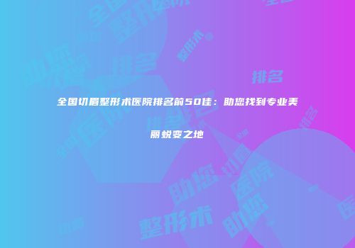 全国切眉整形术医院排名前50佳：助您找到专业美丽蜕变之地