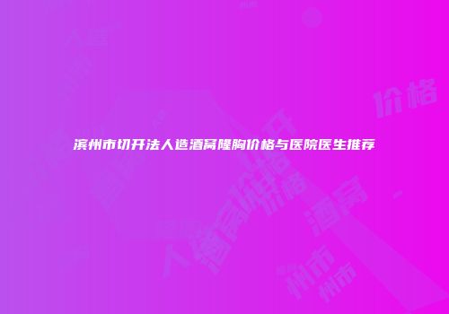滨州市切开法人造酒窝隆胸价格与医院医生推荐