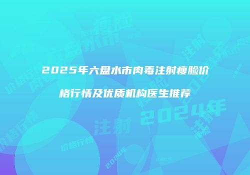 2025年六盘水市肉毒注射瘦脸价格行情及优质机构医生推荐