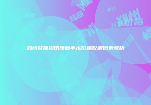 郑州耳部损伤修复手术价格影响因素解析