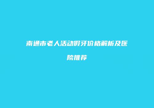 南通市老人活动假牙价格解析及医院推荐