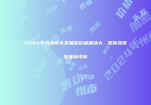 2025年台州市头发加密价格波动大，医院及医生推荐详析