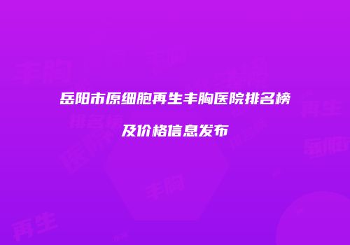 岳阳市原细胞再生丰胸医院排名榜及价格信息发布