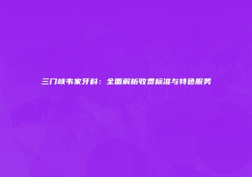 三门峡韦家牙科：全面解析收费标准与特色服务