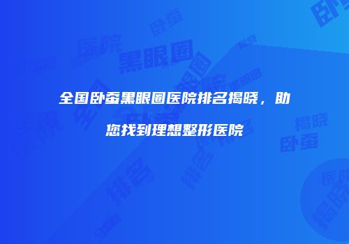 全国卧蚕黑眼圈医院排名揭晓，助您找到理想整形医院