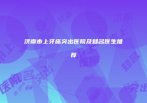 济南市上牙床突出医院及知名医生推荐