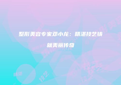 整形美容专家邓小龙：精湛技艺铸就美丽传奇