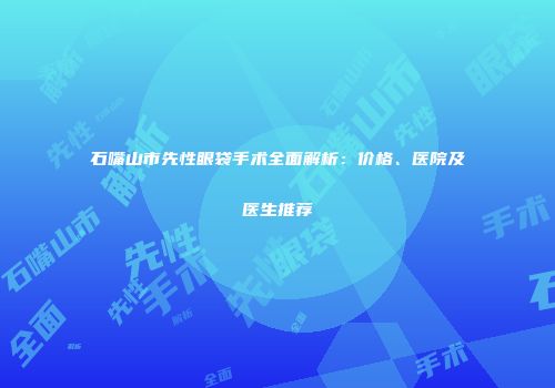 石嘴山市先性眼袋手术全面解析：价格、医院及医生推荐