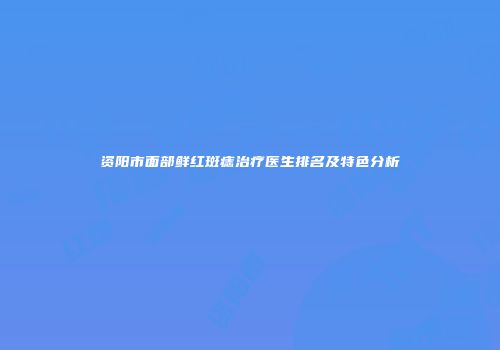 资阳市面部鲜红斑痣治疗医生排名及特色分析