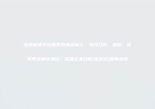 深圳超薄牙贴面医院排名前七：涉及口腔、吸脂、隆鼻等多样化项目！深圳正夫口腔(宝安店)值得选择