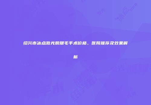 绍兴市冰点激光脱腿毛手术价格、医院推荐及效果解析