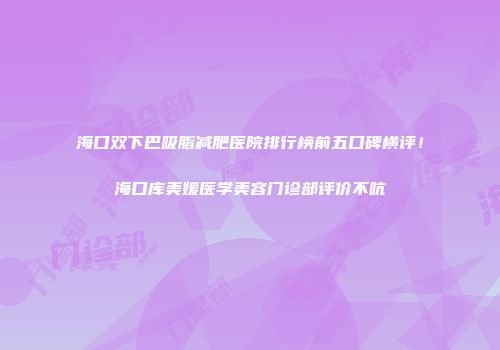 海口双下巴吸脂减肥医院排行榜前五口碑横评！海口库美媛医学美容门诊部评价不吭