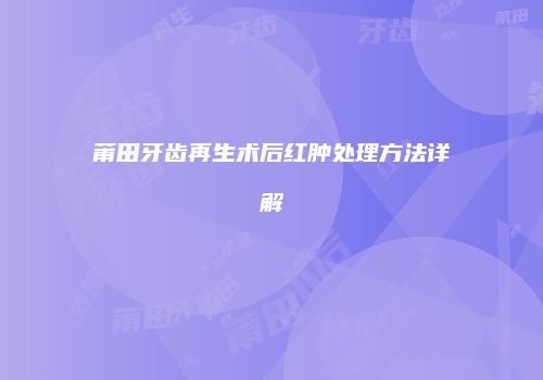 莆田牙齿再生术后红肿处理方法详解