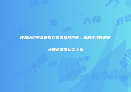 呼和浩特张高贵医疗美容整形医院：跨时代提睑肌值大师的美丽蜕变之旅