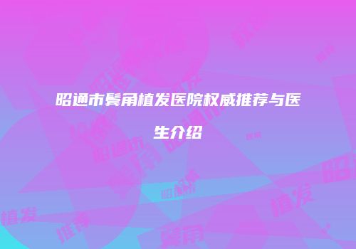 昭通市鬓角植发医院权威推荐与医生介绍
