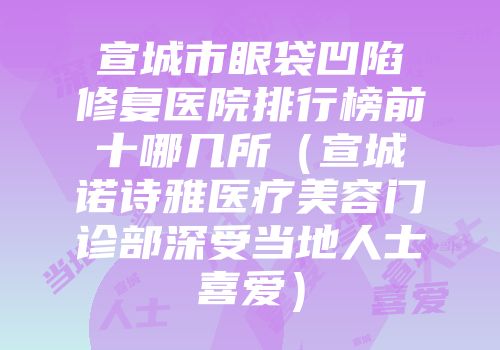 宣城市眼袋凹陷修复医院排行榜前十哪几所（宣城诺诗雅医疗美容门诊部深受当地人士喜爱）