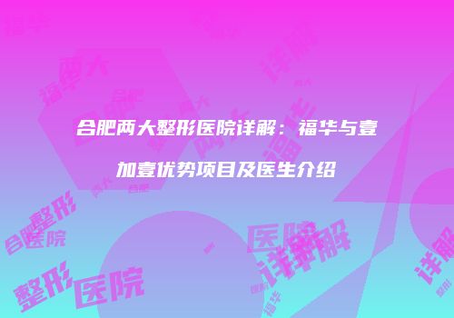 合肥两大整形医院详解：福华与壹加壹优势项目及医生介绍