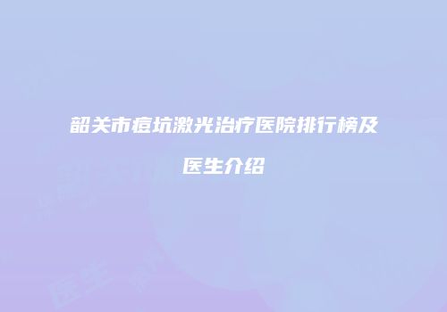 韶关市痘坑激光治疗医院排行榜及医生介绍
