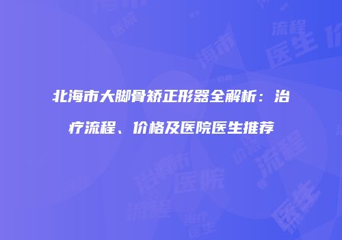 北海市大脚骨矫正形器全解析：治疗流程、价格及医院医生推荐