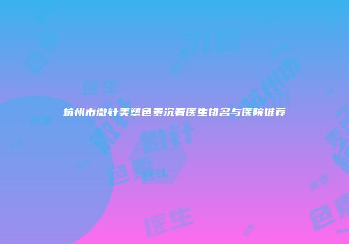 杭州市微针美塑色素沉着医生排名与医院推荐