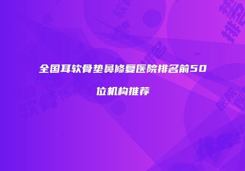 全国耳软骨垫鼻修复医院排名前50位机构推荐