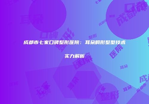 成都市七家口碑整形医院：耳朵畸形整型技术实力解析