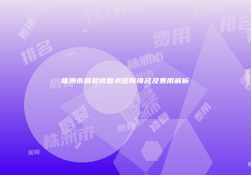 株洲市唇裂修复术医院排名及费用解析