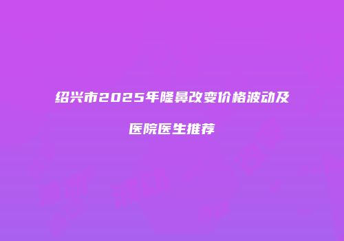 绍兴市2025年隆鼻改变价格波动及医院医生推荐