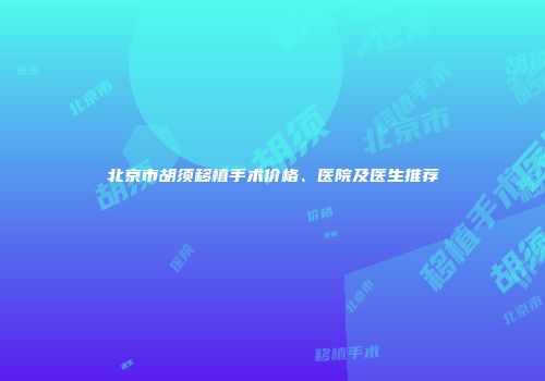 北京市胡须移植手术价格、医院及医生推荐