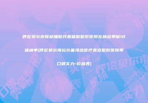 呼伦贝尔市臀部抽脂共振吸脂整形医院在榜名单前10强榜单(呼伦贝尔海拉尔董海杰医疗美容整形医院等口碑实力-价格表)