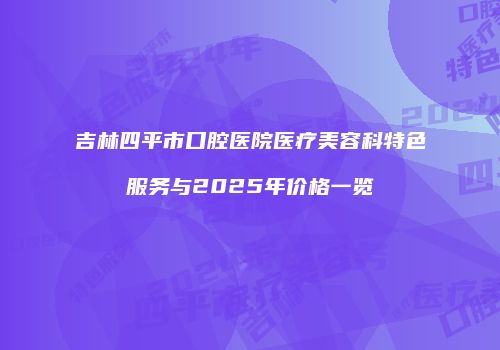 吉林四平市口腔医院医疗美容科特色服务与2025年价格一览