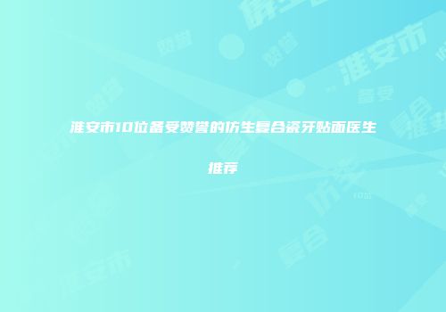淮安市10位备受赞誉的仿生复合瓷牙贴面医生推荐