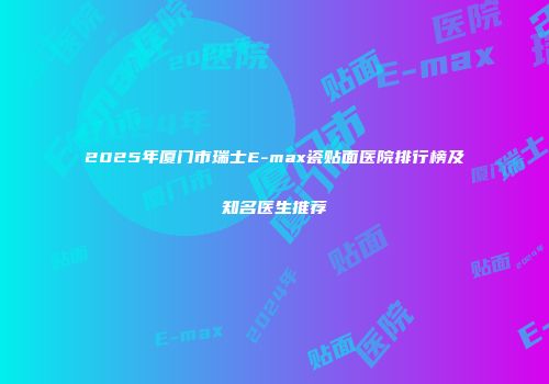 2025年厦门市瑞士E-max瓷贴面医院排行榜及知名医生推荐