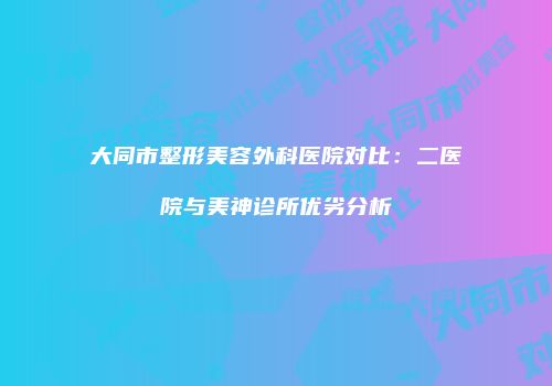 大同市整形美容外科医院对比：二医院与美神诊所优劣分析