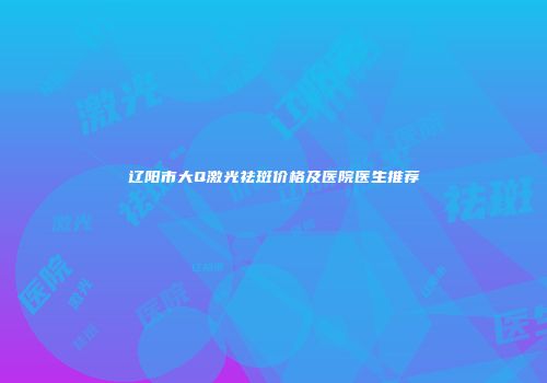 辽阳市大Q激光祛斑价格及医院医生推荐