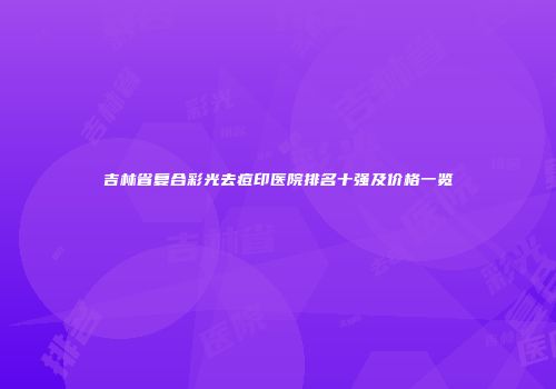 吉林省复合彩光去痘印医院排名十强及价格一览