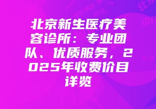 北京新生医疗美容诊所：专业团队、优质服务，2025年收费价目详览