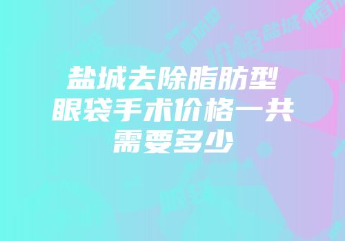 盐城去除脂肪型眼袋手术价格一共需要多少