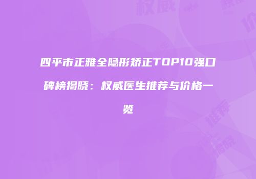 四平市正雅全隐形矫正TOP10强口碑榜揭晓：权威医生推荐与价格一览