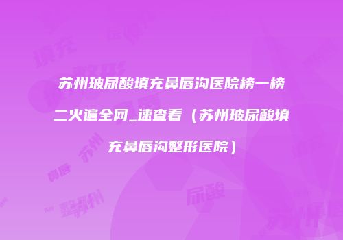 苏州玻尿酸填充鼻唇沟医院榜一榜二火遍全网_速查看（苏州玻尿酸填充鼻唇沟整形医院）
