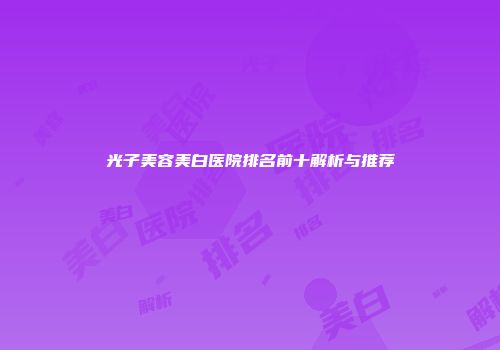 光子美容美白医院排名前十解析与推荐