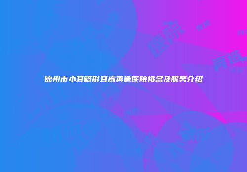 锦州市小耳畸形耳廓再造医院排名及服务介绍