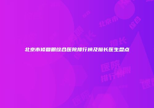 北京市修复眼综合医院排行榜及擅长医生盘点