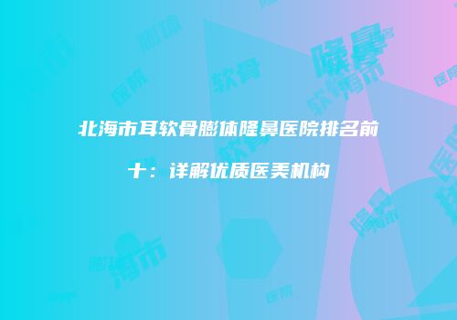 北海市耳软骨膨体隆鼻医院排名前十：详解优质医美机构