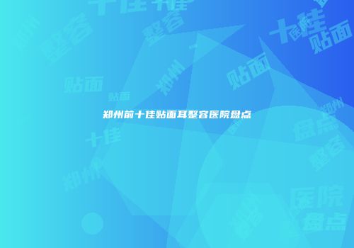 郑州前十佳贴面耳整容医院盘点