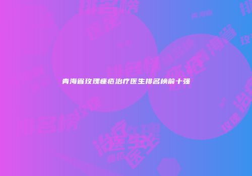 青海省玫瑰痤疮治疗医生排名榜前十强