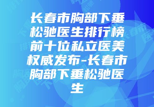 长春市胸部下垂松驰医生排行榜前十位私立医美权威发布-长春市胸部下垂松驰医生