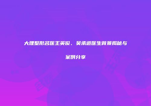大理整形名医王英俊、吴承道医生背景揭秘与案例分享