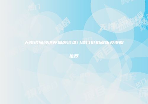 无锡玻尿酸填充鼻唇沟热门项目价格解析及医院推荐