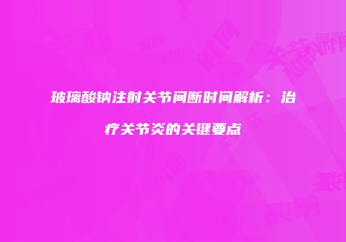 玻璃酸钠注射关节间断时间解析：治疗关节炎的关键要点